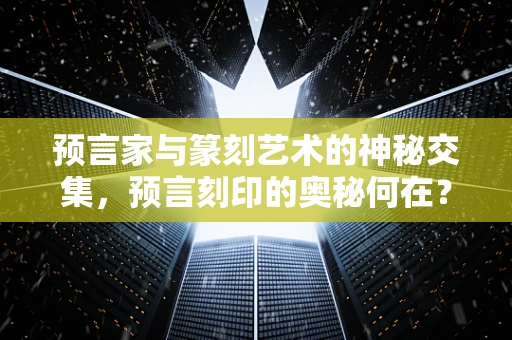 预言家与篆刻艺术的神秘交集，预言刻印的奥秘何在？