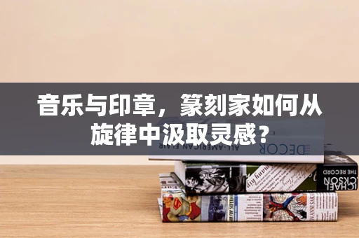 音乐与印章，篆刻家如何从旋律中汲取灵感？