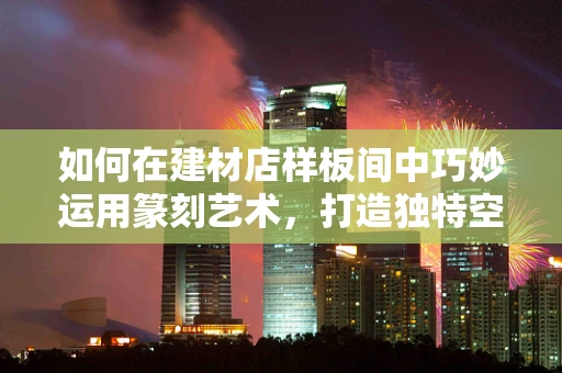 如何在建材店样板间中巧妙运用篆刻艺术，打造独特空间氛围？