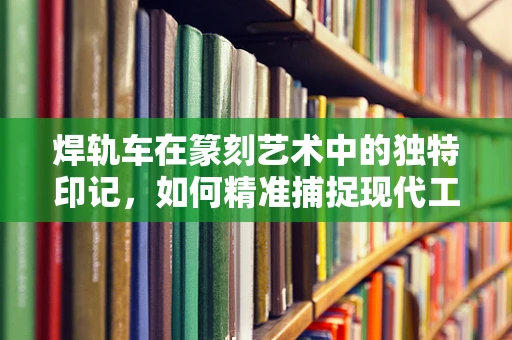 焊轨车在篆刻艺术中的独特印记，如何精准捕捉现代工具的质感？