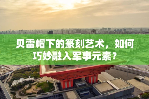 贝雷帽下的篆刻艺术，如何巧妙融入军事元素？
