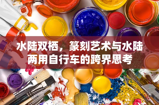 水陆双栖，篆刻艺术与水陆两用自行车的跨界思考