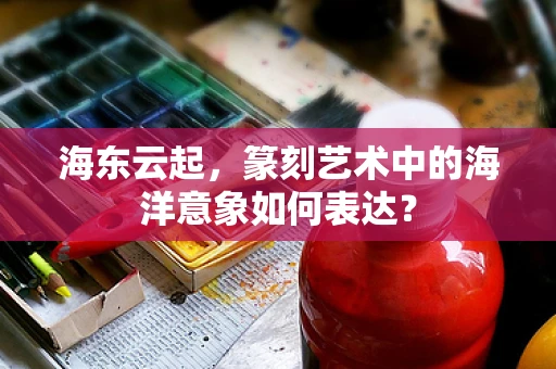 海东云起，篆刻艺术中的海洋意象如何表达？