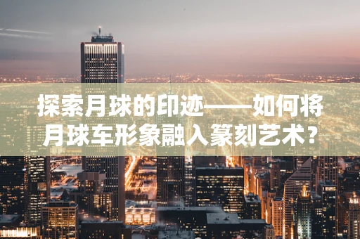 探索月球的印迹——如何将月球车形象融入篆刻艺术？