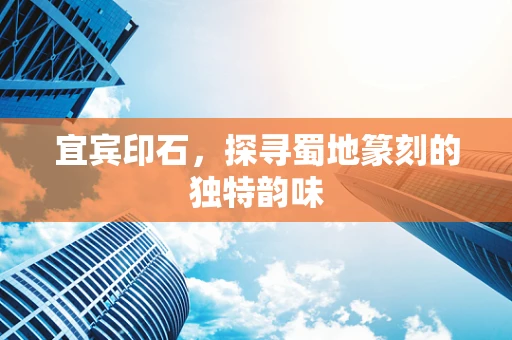宜宾印石，探寻蜀地篆刻的独特韵味