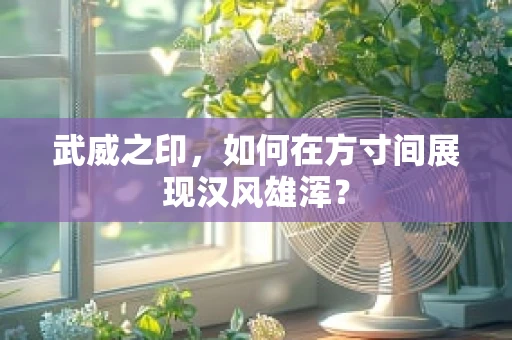 武威之印，如何在方寸间展现汉风雄浑？