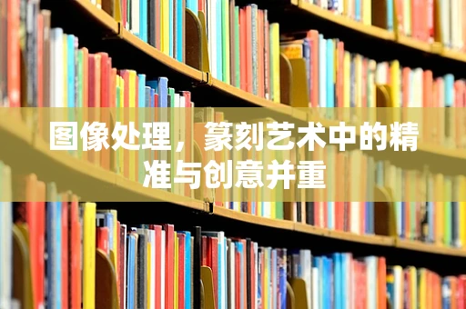 图像处理，篆刻艺术中的精准与创意并重