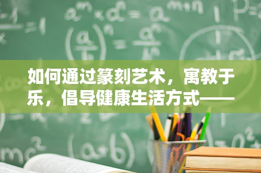 如何通过篆刻艺术，寓教于乐，倡导健康生活方式——以脂肪肝为例