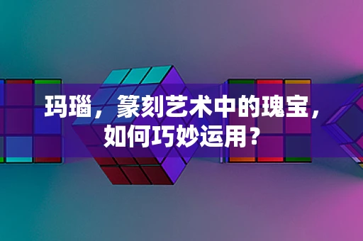 玛瑙，篆刻艺术中的瑰宝，如何巧妙运用？