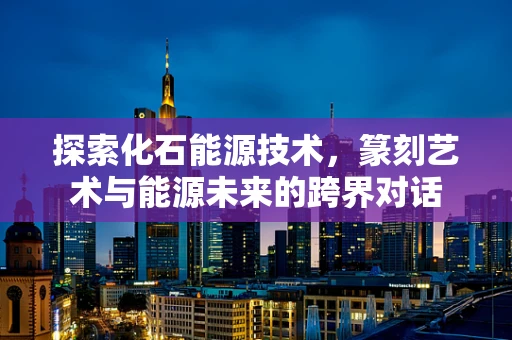 探索化石能源技术，篆刻艺术与能源未来的跨界对话