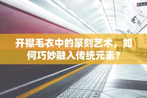 开襟毛衣中的篆刻艺术，如何巧妙融入传统元素？