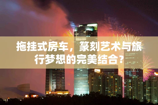 拖挂式房车，篆刻艺术与旅行梦想的完美结合？