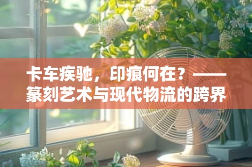 卡车疾驰，印痕何在？——篆刻艺术与现代物流的跨界思考