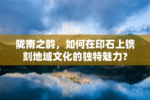 陇南之韵，如何在印石上镌刻地域文化的独特魅力？