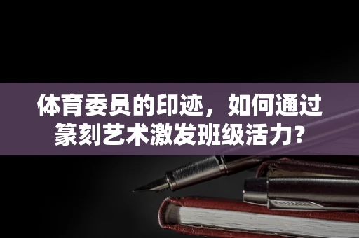 体育委员的印迹，如何通过篆刻艺术激发班级活力？