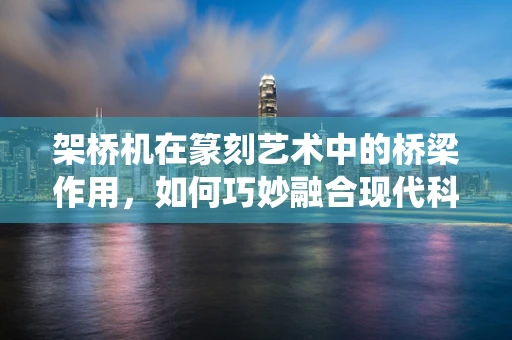 架桥机在篆刻艺术中的桥梁作用，如何巧妙融合现代科技与传统文化？