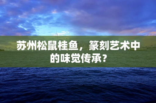 苏州松鼠桂鱼，篆刻艺术中的味觉传承？