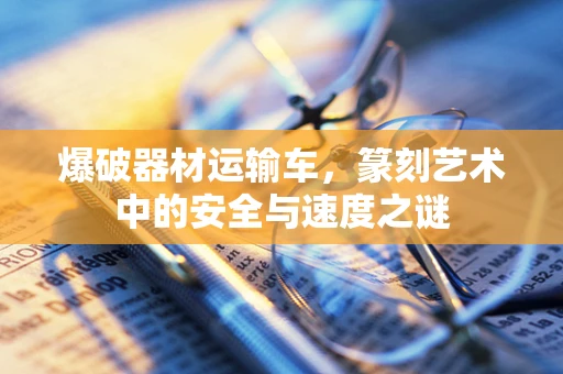 爆破器材运输车，篆刻艺术中的安全与速度之谜