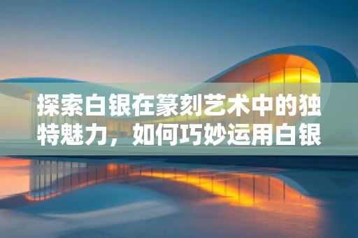 探索白银在篆刻艺术中的独特魅力，如何巧妙运用白银材料？