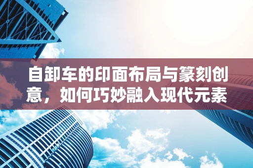 自卸车的印面布局与篆刻创意，如何巧妙融入现代元素？