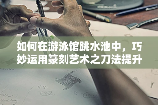 如何在游泳馆跳水池中，巧妙运用篆刻艺术之刀法提升游泳体验？