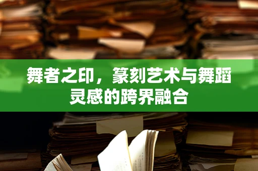 舞者之印，篆刻艺术与舞蹈灵感的跨界融合