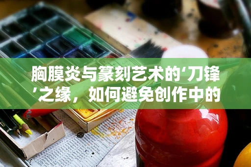 胸膜炎与篆刻艺术的‘刀锋’之缘，如何避免创作中的‘隐痛’？
