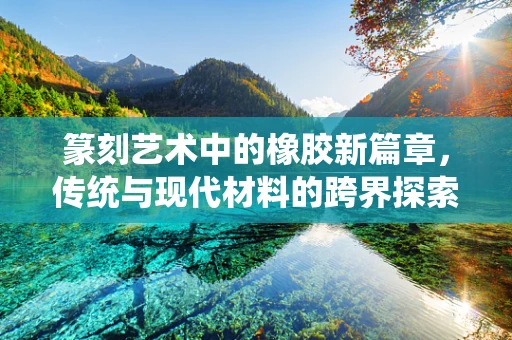 篆刻艺术中的橡胶新篇章，传统与现代材料的跨界探索