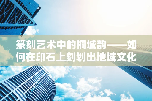 篆刻艺术中的桐城韵——如何在印石上刻划出地域文化的独特魅力？