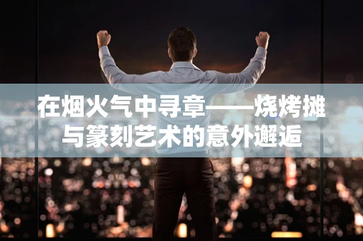 在烟火气中寻章——烧烤摊与篆刻艺术的意外邂逅