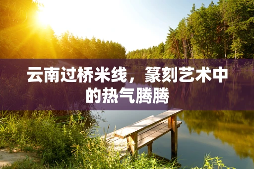 云南过桥米线，篆刻艺术中的热气腾腾