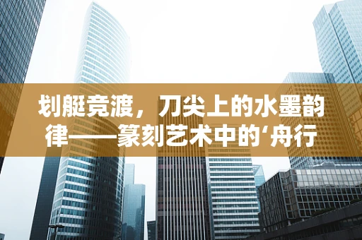 划艇竞渡，刀尖上的水墨韵律——篆刻艺术中的‘舟行’意象探索