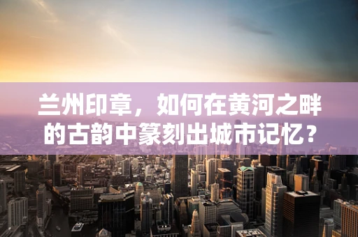 兰州印章，如何在黄河之畔的古韵中篆刻出城市记忆？