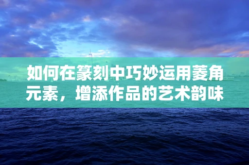 如何在篆刻中巧妙运用菱角元素，增添作品的艺术韵味？