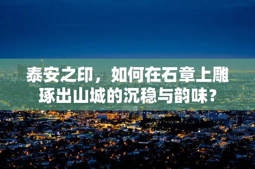 泰安之印，如何在石章上雕琢出山城的沉稳与韵味？