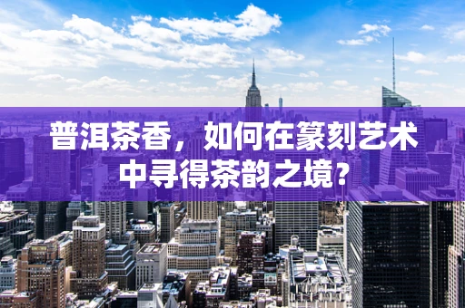 普洱茶香，如何在篆刻艺术中寻得茶韵之境？