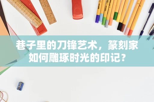 巷子里的刀锋艺术，篆刻家如何雕琢时光的印记？