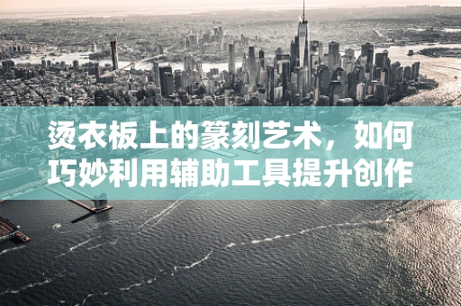 烫衣板上的篆刻艺术，如何巧妙利用辅助工具提升创作效率？