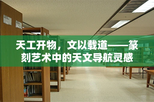 天工开物，文以载道——篆刻艺术中的天文导航灵感