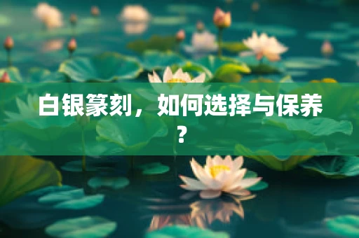 白银篆刻，如何选择与保养？