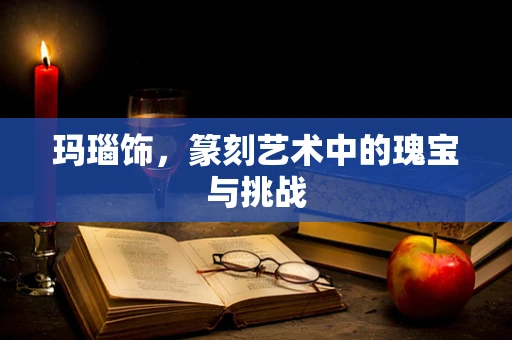 玛瑙饰，篆刻艺术中的瑰宝与挑战