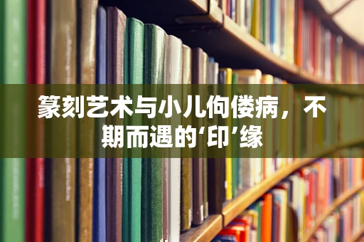篆刻艺术与小儿佝偻病，不期而遇的‘印’缘