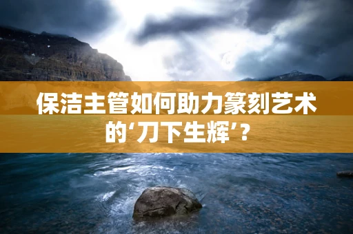 保洁主管如何助力篆刻艺术的‘刀下生辉’？