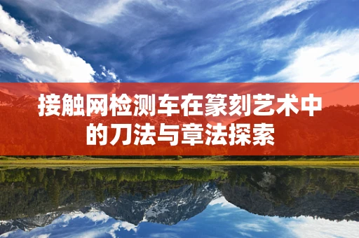 接触网检测车在篆刻艺术中的刀法与章法探索