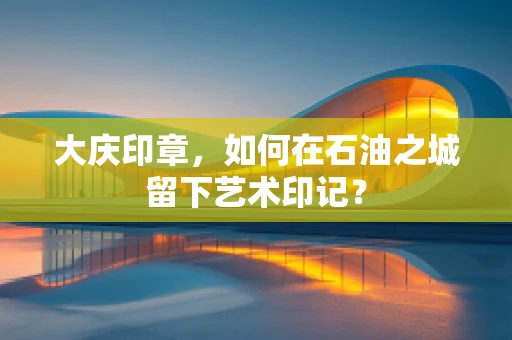 大庆印章，如何在石油之城留下艺术印记？