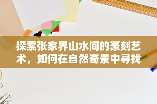 探索张家界山水间的篆刻艺术，如何在自然奇景中寻找灵感？
