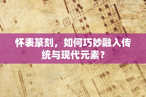 怀表篆刻，如何巧妙融入传统与现代元素？