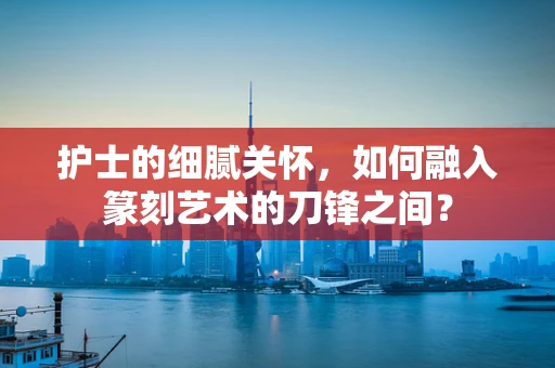 护士的细腻关怀，如何融入篆刻艺术的刀锋之间？