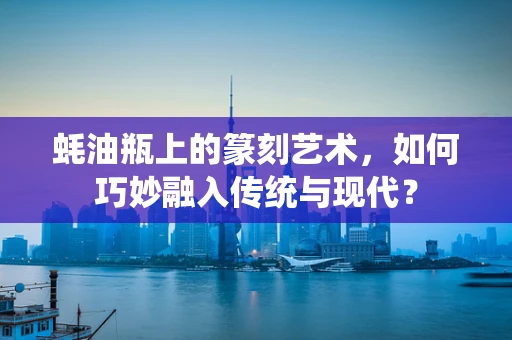 蚝油瓶上的篆刻艺术，如何巧妙融入传统与现代？