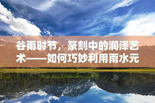 谷雨时节，篆刻中的润泽艺术——如何巧妙利用雨水元素增添作品生命力？